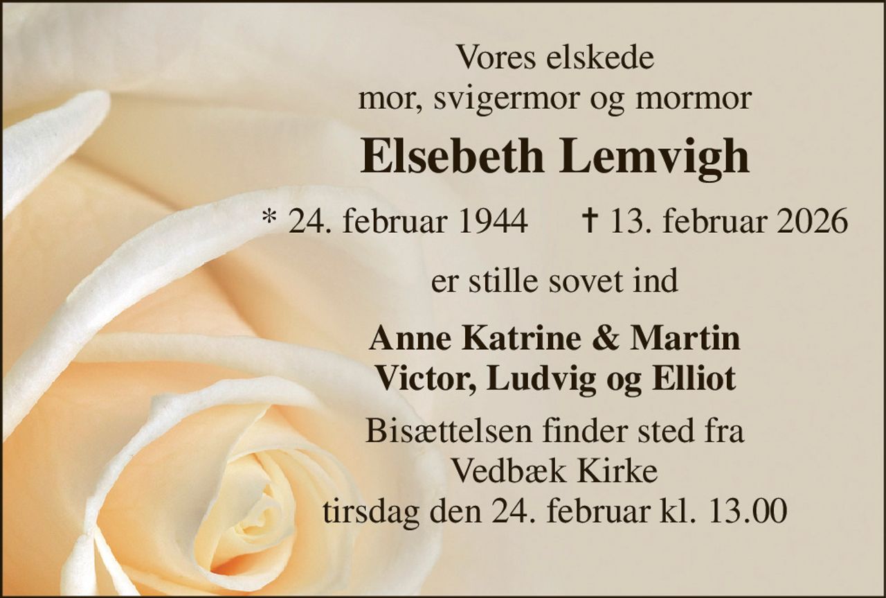 Vores elskede mor, svigermor og mormor 
Elsebeth Lemvigh 
*​ 24. februar 1944 
✝​ 13. februar 2026​ 
er stille sovet ind 
Anne Katrine & Martin Victor, Ludvig og Elliot 
Bisættelsen​ finder sted fra  Vedbæk Kirke​  fredag den 27. februar​ kl. 13.00