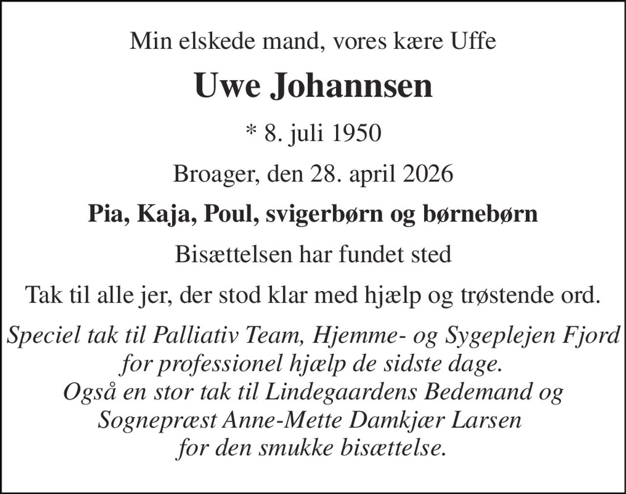 Min elskede mand, vores kære Uffe 
Uwe Johannsen 
*​ 8. juli 1950 
Broager, den 28. april 2026 
Pia, Kaja, Poul, svigerbørn og børnebørn 
Bisættelsen​ har fundet sted 
Tak til alle jer, der stod klar med hjælp og trøstende ord. 
Speciel tak til Palliativ Team, Hjemme- og Sygeplejen Fjord for professionel hjælp de sidste dage. Også en stor tak til Lindegaardens Bedemand og Sognepræst Anne-Mette Damkjær Larsen  for den smukke bisættelse.