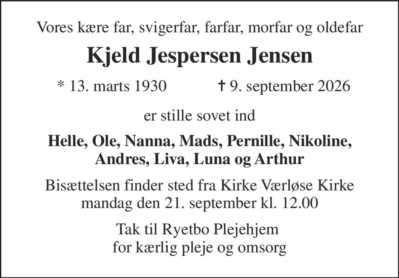 Vores kære far, svigerfar, farfar, morfar og oldefar 
Kjeld Jespersen Jensen 
* 13. marts 1930 
✝ 9. september 2026 
er stille sovet ind 
Helle, Ole, Nanna, Mads, Pernille, Nikoline, Andres, Liva, Luna og Arthur 
Bisættelsen finder sted fra Kirke Værløse Kirke mandag den 21. september kl. 12.00 
Tak til Ryetbo Plejehjem  for kærlig pleje og omsorg