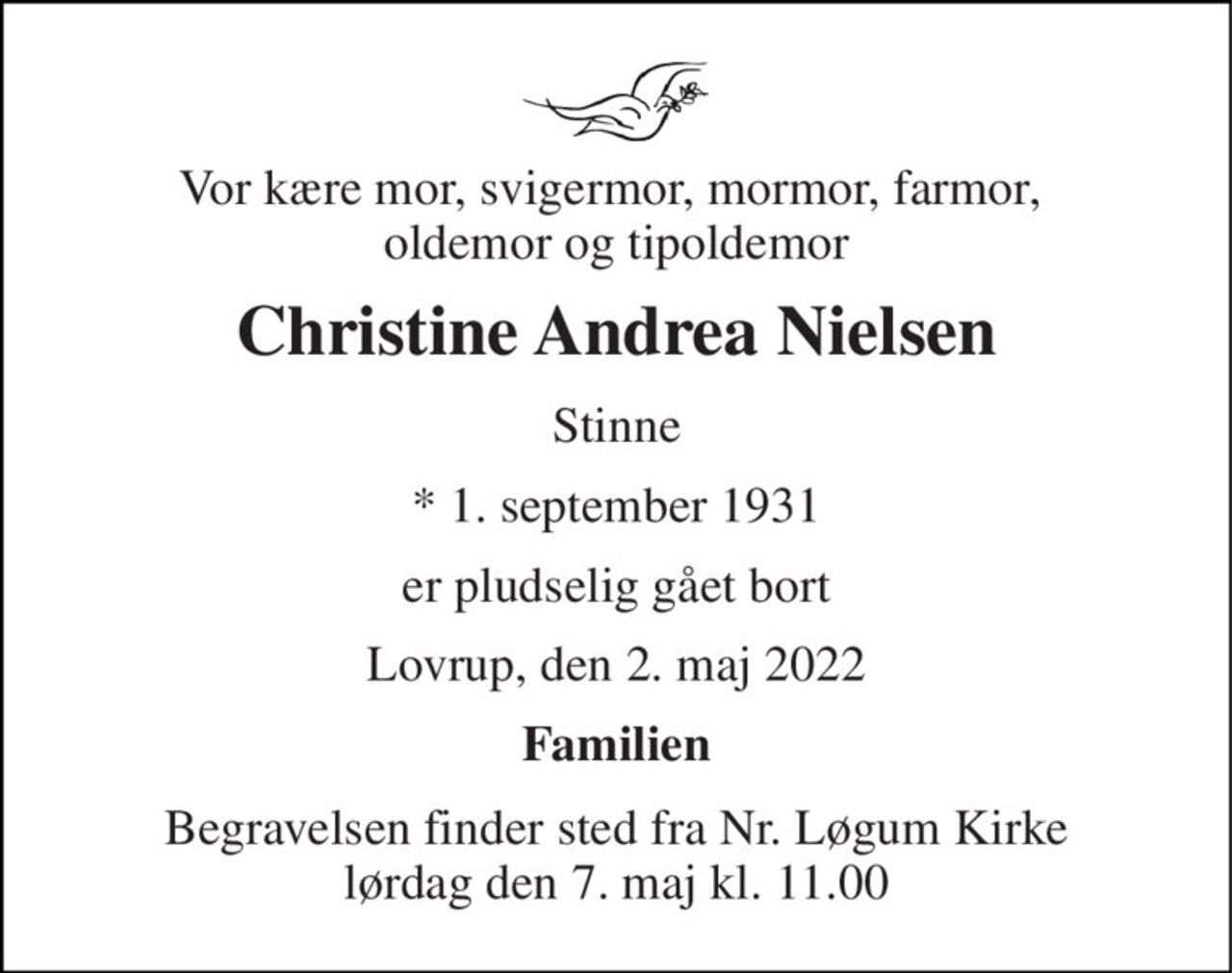 Vor kære mor, svigermor, mormor, farmor,  oldemor og tipoldemor 
Christine Andrea Nielsen 
Stinne 
*​ 1. september 1931 
er pludselig gået bort 
Lovrup, den 2. maj 2022 
Familien 
Begravelsen​ finder sted fra Nr. Løgum Kirke​ lørdag den 7. maj​ kl. 11.00