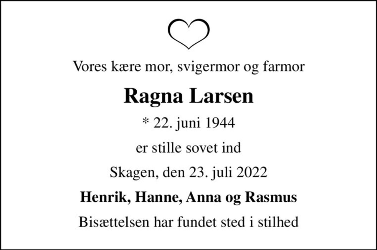 Vores kære mor, svigermor og farmor
Ragna Larsen
* 22. juni 1944
er stille sovet ind
Skagen, den 23. juli 2022
Henrik, Hanne, Anna og Rasmus
Bisættelsen har fundet sted i stilhed