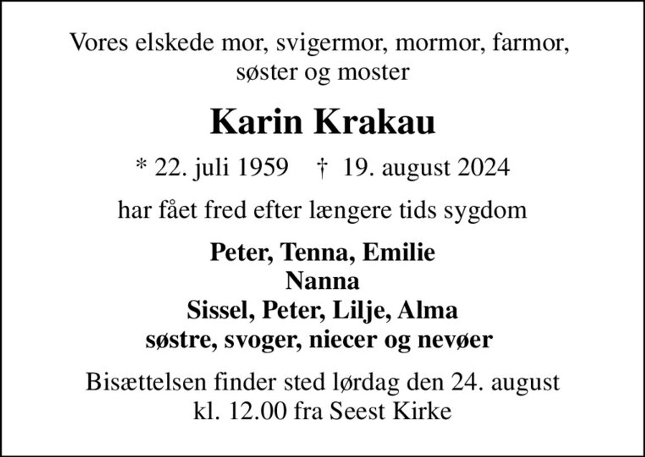 Vores elskede mor, svigermor, mormor, farmor,  søster og moster
Karin Krakau
* 22. juli 1959    ✝ 19. august 2024
har fået fred efter længere tids sygdom
Peter, Tenna, Emilie Nanna Sissel, Peter, Lilje, Alma søstre, svoger, niecer og nevøer 
Bisættelsen finder sted lørdag den 24. august kl. 12.00 fra Seest Kirke