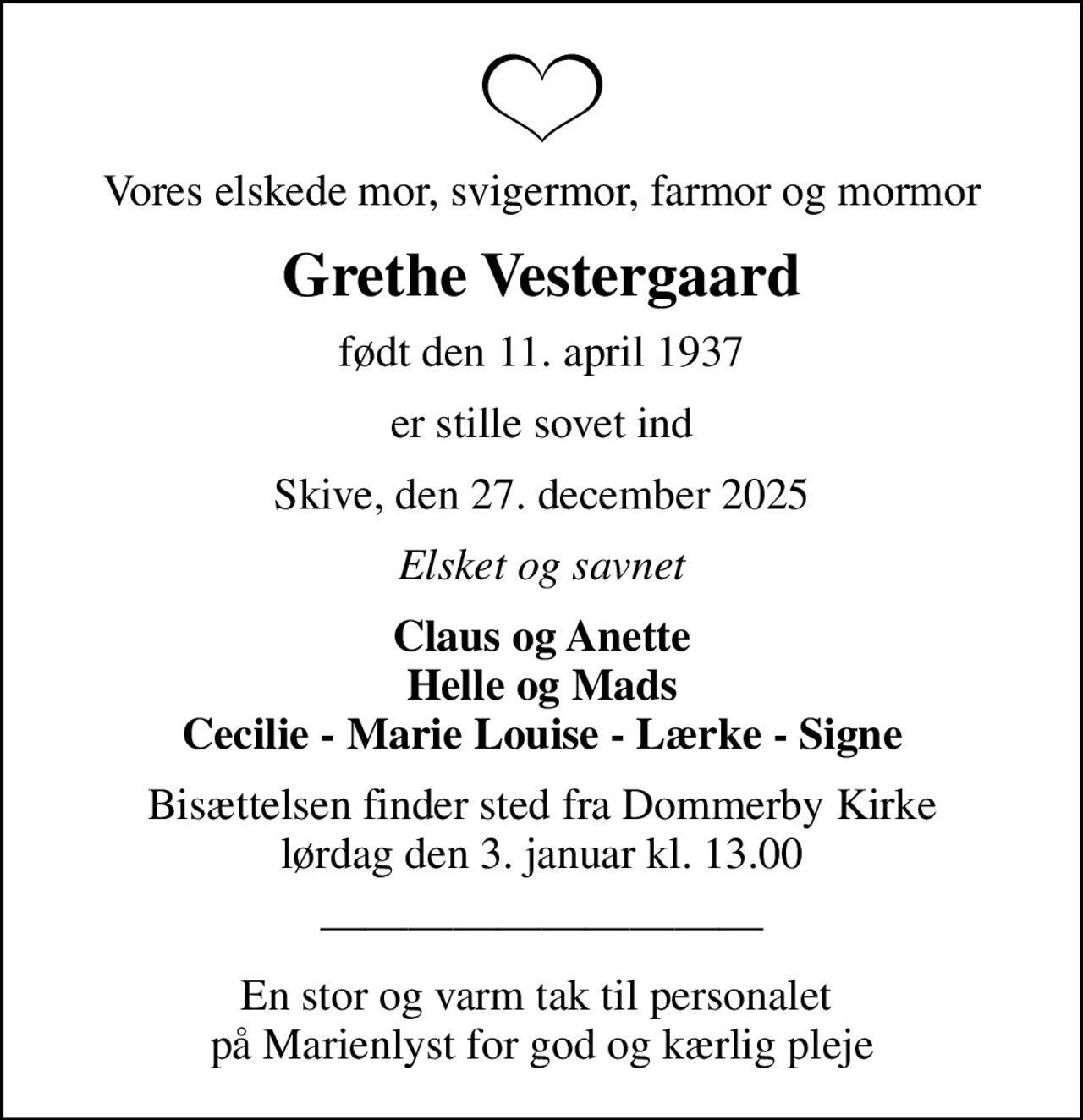 Vores elskede mor, svigermor, farmor og mormor
Grethe Vestergaard
født den 11. april 1937
er stille sovet ind
Skive, den 27. december 2025
Elsket og savnet
Claus og Anette Helle og Mads Cecilie - Marie Louise - Lærke - Signe
Bisættelsen finder sted fra Dommerby Kirke  lørdag den 3. januar kl. 13.00 
En stor og varm tak til personalet  på Marienlyst for god og kærlig pleje
