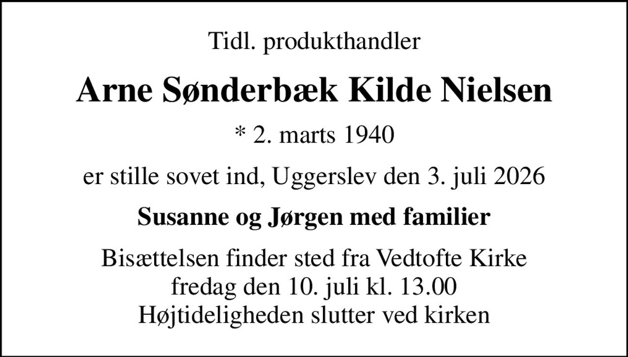 Tidl. produkthandler
Arne Sønderbæk Kilde Nielsen
* 2. marts 1940
er stille sovet ind, Uggerslev den 3. juli 2026
Susanne og Jørgen med familier
Bisættelsen finder sted fra Vedtofte Kirke  fredag den 10. juli kl. 13.00  Højtideligheden slutter ved kirken