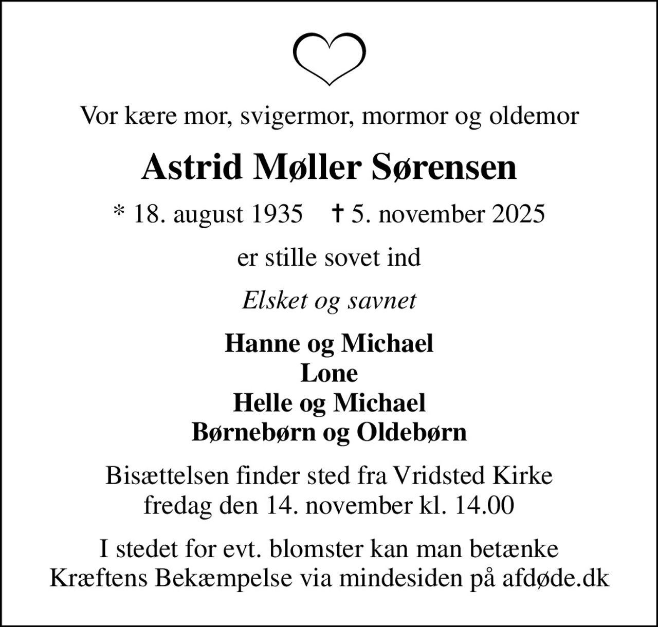 Vor kære mor, svigermor, mormor og oldemor
Astrid Møller Sørensen
* 18. august 1935    ✝ 5. november 2025
er stille sovet ind
Elsket og savnet
Hanne og Michael Lone Helle og Michael Børnebørn og Oldebørn
Bisættelsen finder sted fra Vridsted Kirke  fredag den 14. november kl. 14.00 
I stedet for evt. blomster kan man betænke
					Kræftens Bekæmpelse via mindesiden på afdøde.dk