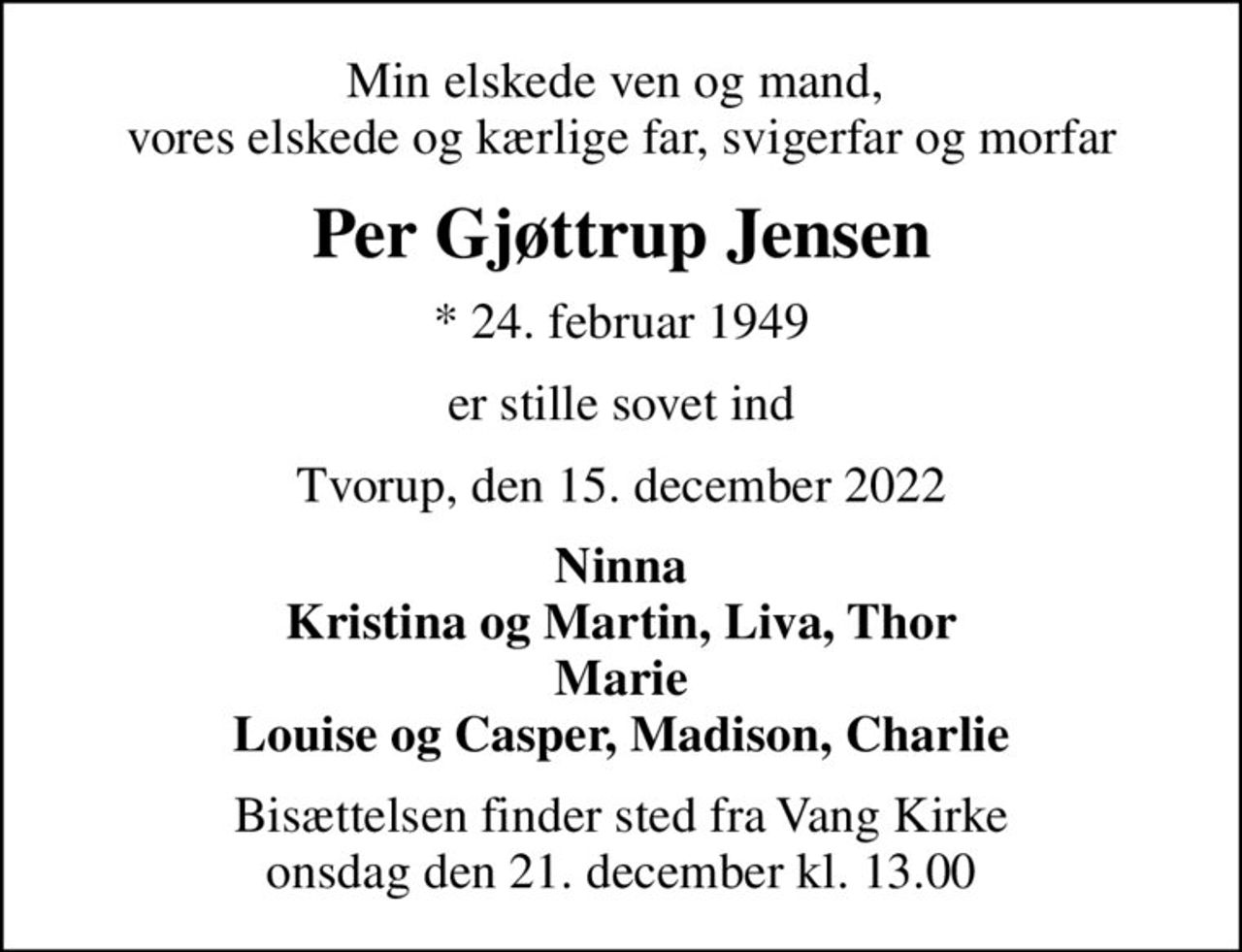 Min elskede ven og mand,  vores elskede og kærlige far, svigerfar og morfar
Per Gjøttrup Jensen
* 24. februar 1949
er stille sovet ind
Tvorup, den 15. december 2022
Ninna Kristina og Martin, Liva, Thor Marie Louise og Casper, Madison, Charlie
Bisættelsen finder sted fra Vang Kirke  onsdag den 21. december kl. 13.00