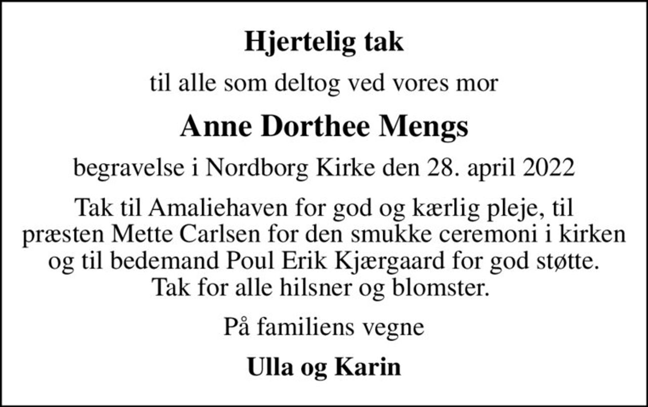 Hjertelig tak
til alle som deltog ved vores mor
Anne Dorthee Mengs
begravelse i Nordborg Kirke den 28. april 2022
Tak til Amaliehaven for god og kærlig pleje, til præsten Mette Carlsen for den smukke ceremoni i kirken og til bedemand Poul Erik Kjærgaard for god støtte. Tak for alle hilsner og blomster. 
På familiens vegne
Ulla og Karin