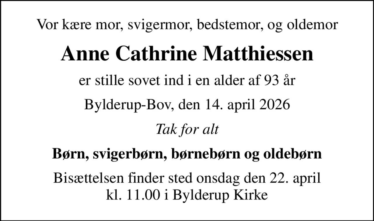 Vor kære mor, svigermor, bedstemor, og oldemor
Anne Cathrine Matthiessen
er stille sovet ind i en alder af 93 år
Bylderup-Bov, den 14. april 2026
Tak for alt
Børn, svigerbørn, børnebørn og oldebørn
Bisættelsen finder sted onsdag den 22. april kl. 11.00 i Bylderup Kirke