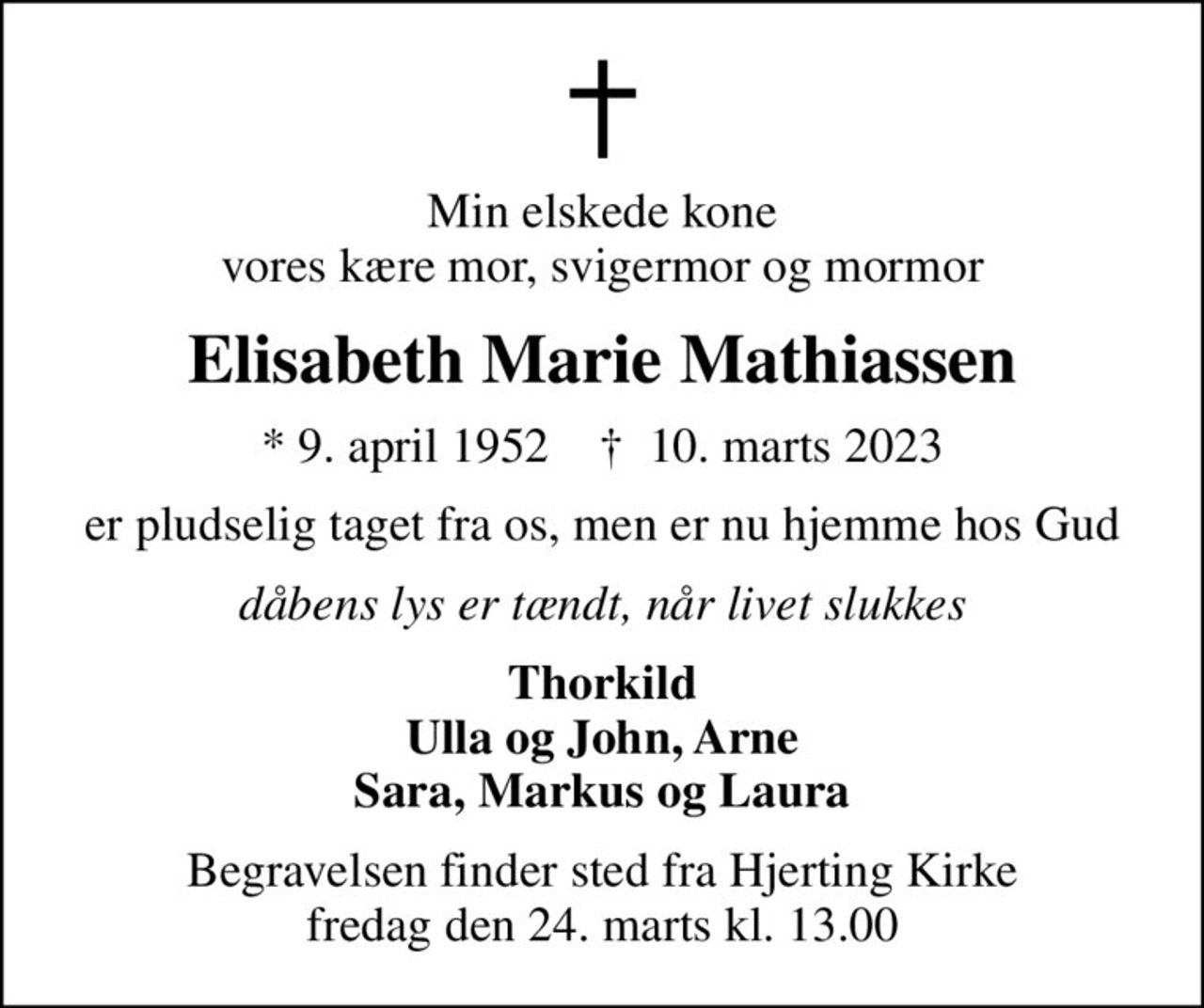 Min elskede kone vores kære mor, svigermor og mormor
Elisabeth Marie Mathiassen
* 9. april 1952    ✝ 10. marts 2023
er pludselig taget fra os, men er nu hjemme hos Gud
dåbens lys er tændt, når livet slukkes
Thorkild Ulla og John, Arne Sara, Markus og Laura
Begravelsen finder sted fra Hjerting Kirke  fredag den 24. marts kl. 13.00