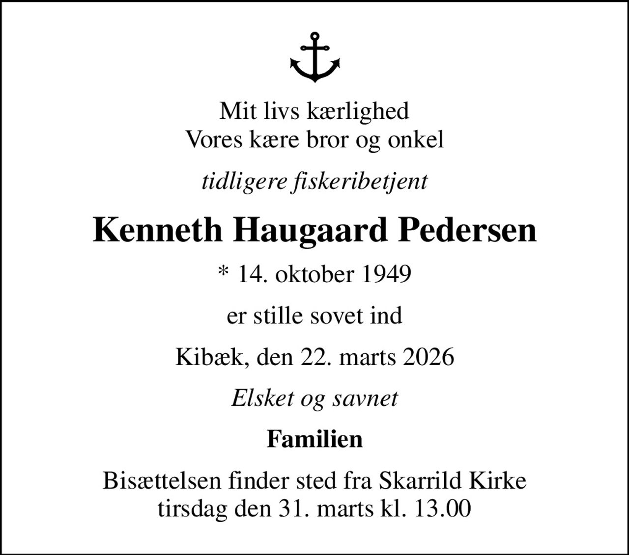 Mit livs kærlighed Vores kære bror og onkel
tidligere fiskeribetjent
Kenneth Haugaard Pedersen
* 14. oktober 1949
er stille sovet ind
Kibæk, den 22. marts 2026
Elsket og savnet
Familien
Bisættelsen finder sted fra Skarrild Kirke  tirsdag den 31. marts kl. 13.00