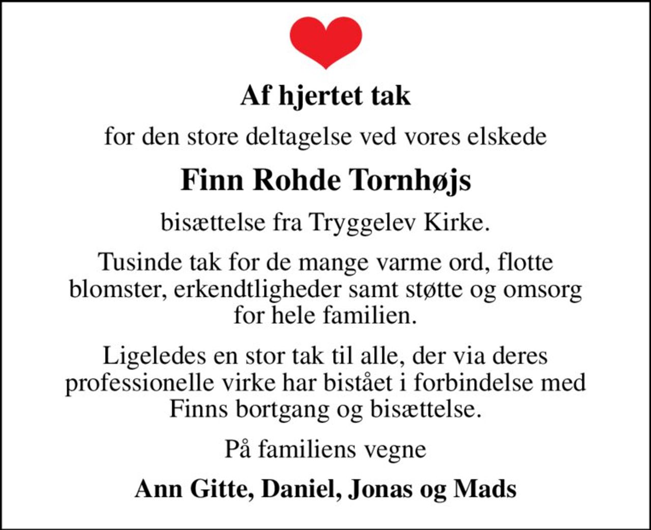 Af hjertet tak
for den store deltagelse ved vores elskede
Finn Rohde Tornhøjs
bisættelse fra Tryggelev Kirke.
Tusinde tak for de mange varme ord, flotte blomster, erkendtligheder samt støtte og omsorg for hele familien.
Ligeledes en stor tak til alle, der via deres professionelle virke har bistået i forbindelse med Finns bortgang og bisættelse.
På familiens vegne
Ann Gitte, Daniel, Jonas og Mads