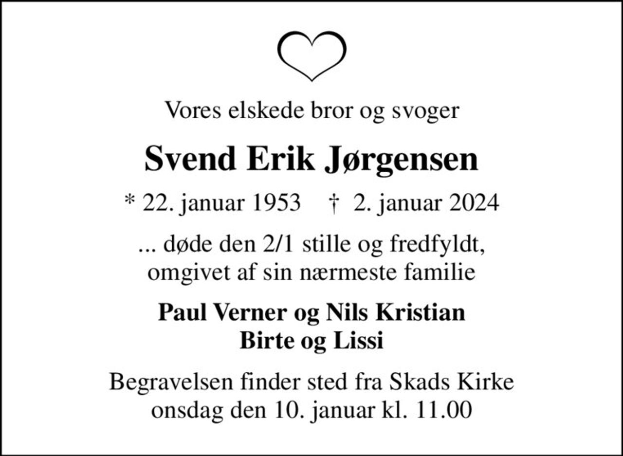 Vores elskede bror og svoger
Svend Erik Jørgensen
* 22. januar 1953    ✝ 2. januar 2024
... døde den 2/1 stille og fredfyldt, omgivet af sin nærmeste familie
Paul Verner og Nils Kristian Birte og Lissi
Begravelsen finder sted fra Skads Kirke  onsdag den 10. januar kl. 11.00