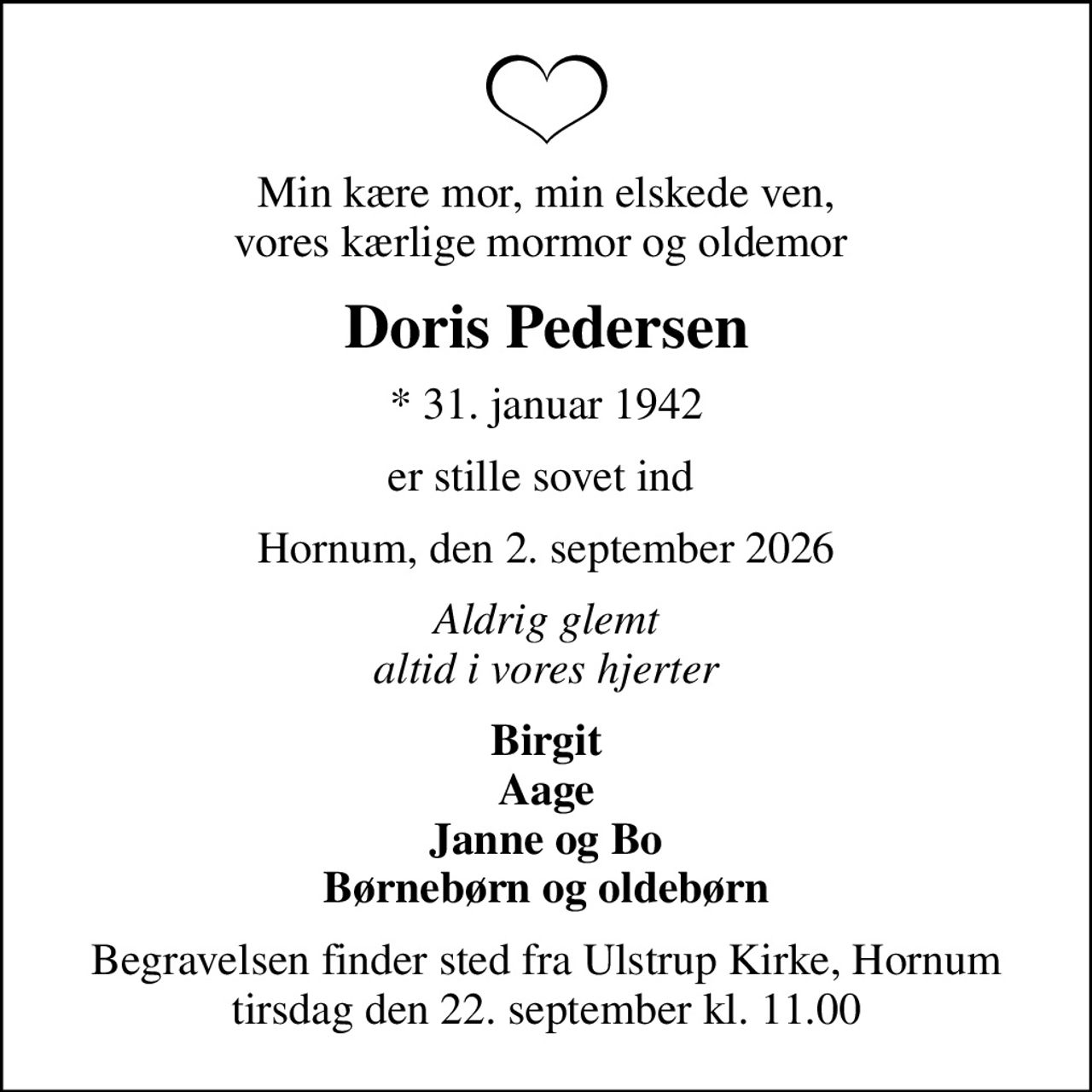 Min kære mor, min elskede ven, vores kærlige mormor og oldemor 
Doris Pedersen
* 31. januar 1942
er stille sovet ind 
Hornum, den 2. september 2026
Aldrig glemt altid i vores hjerter
Birgit Aage Janne og Bo Børnebørn og oldebørn
Begravelsen finder sted fra Ulstrup Kirke, Hornum  tirsdag den 22. september kl. 11.00