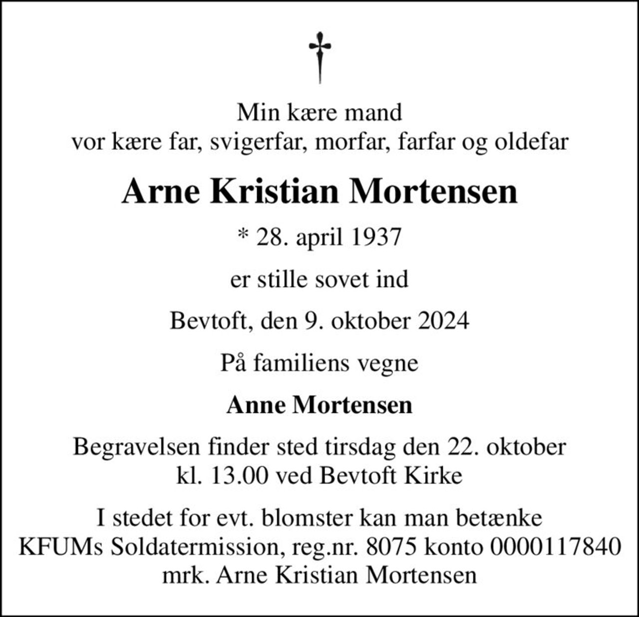 Min kære mand vor kære far, svigerfar, morfar, farfar og oldefar
Arne Kristian Mortensen
* 28. april 1937
er stille sovet ind
Bevtoft, den 9. oktober 2024
På familiens vegne
Anne Mortensen
Begravelsen finder sted tirsdag den 22. oktober kl. 13.00 ved Bevtoft Kirke
I stedet for evt. blomster kan man betænke
					KFUMs Soldatermission reg.nr.8075,kontonr.0000117840,mrk. Arne
					Kristian Mortensen