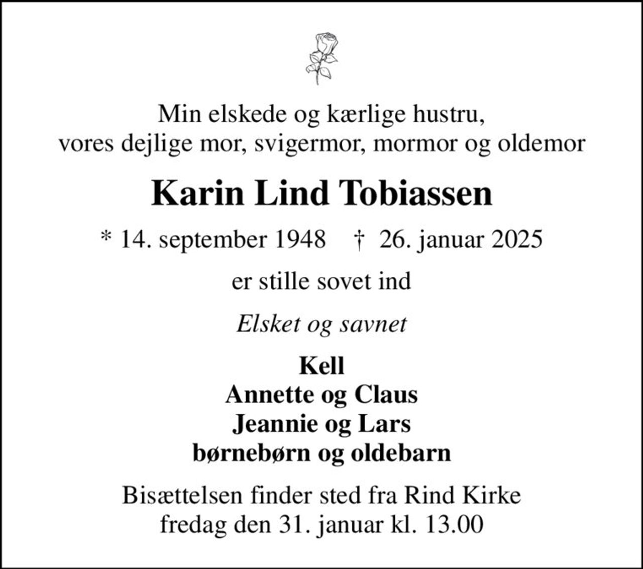 Min elskede og kærlige hustru, vores dejlige mor, svigermor, mormor og oldemor
Karin Lind Tobiassen
* 14. september 1948    ✝ 26. januar 2025
er stille sovet ind
Elsket og savnet
Kell Annette og Claus Jeannie og Lars børnebørn og oldebarn
Bisættelsen finder sted fra Rind Kirke  fredag den 31. januar kl. 13.00