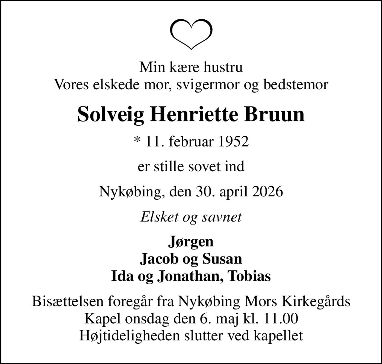Min kære hustru Vores elskede mor, svigermor og bedstemor
Solveig Henriette Bruun
* 11. februar 1952
er stille sovet ind
Nykøbing, den 30. april 2026
Elsket og savnet
Jørgen Jacob og Susan Ida og Jonathan, Tobias
Bisættelsen foregår fra Nykøbing Mors Kirkegårds Kapel  onsdag den 6. maj kl. 11.00  Højtideligheden slutter ved kapellet