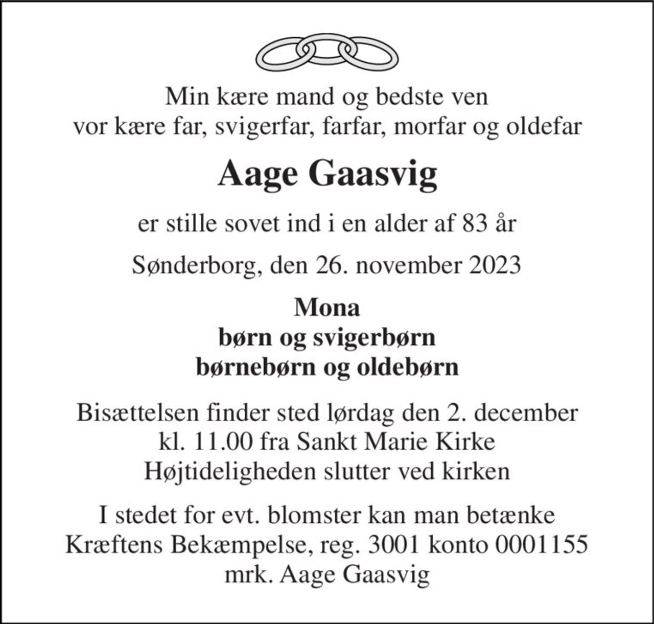 Min kære mand og bedste ven vor kære far, svigerfar, farfar, morfar og oldefar 
Aage Gaasvig 
er stille sovet ind i en alder af 83 år 
Sønderborg, den 26. november 2023 
Mona børn og svigerbørn børnebørn og oldebørn 
Bisættelsen​ finder sted lørdag den 2. december​ kl. 11.00 fra Sankt Marie Kirke Højtideligheden slutter ved kirken 
I stedet for evt. blomster kan man betænke Kræftens Bekæmpelse, reg. 3001 konto 0001155 mrk. Aage Gaasvig