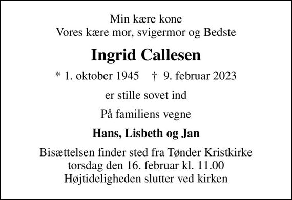 Min kære kone Vores kære mor, svigermor og Bedste
Ingrid Callesen
* 1. oktober 1945    &#x271d; 9. februar 2023
er stille sovet ind
På familiens vegne
Hans, Lisbeth og Jan
Bisættelsen finder sted fra Tønder Kristkirke  torsdag den 16. februar kl. 11.00  Højtideligheden slutter ved kirken