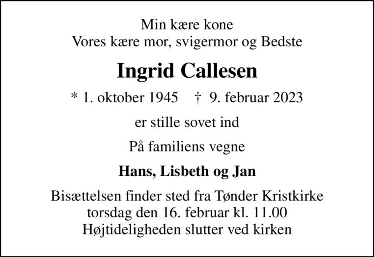 Min kære kone Vores kære mor, svigermor og Bedste
Ingrid Callesen
* 1. oktober 1945    ✝ 9. februar 2023
er stille sovet ind
På familiens vegne
Hans, Lisbeth og Jan
Bisættelsen finder sted fra Tønder Kristkirke  torsdag den 16. februar kl. 11.00  Højtideligheden slutter ved kirken