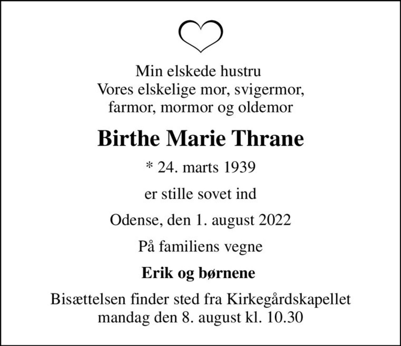 Min elskede hustru  Vores elskelige mor, svigermor, farmor, mormor og oldemor
Birthe Marie Thrane
* 24. marts 1939
er stille sovet ind
Odense, den 1. august 2022
På familiens vegne
Erik og børnene 
Bisættelsen finder sted fra Kirkegårdskapellet  mandag den 8. august kl. 10.30