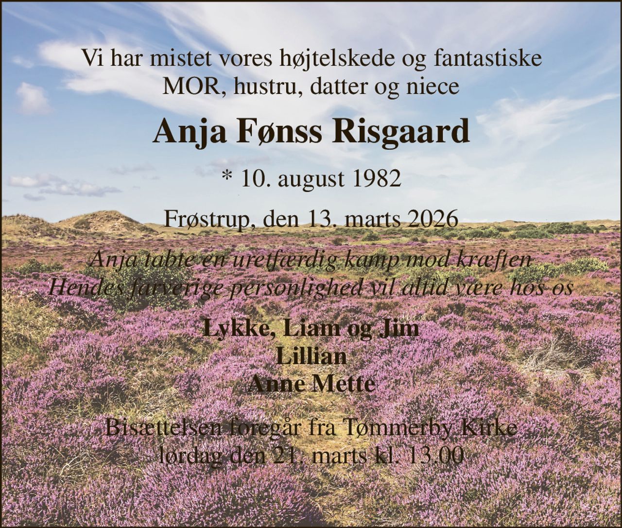 Vi har mistet vores højtelskede og fantastiske MOR, hustru, datter og niece 
Anja Fønss Risgaard 
*​ 10. august 1982 
Frøstrup, den 13. marts 2026 
Anja tabte en uretfærdig kamp mod kræften Hendes farverige personlighed vil altid være hos os 
Lykke, Liam og Jim Lillian Anne Mette 
Bisættelsen​ foregår fra Tømmerby Kirke​ lørdag den 21. marts​ kl. 13.00