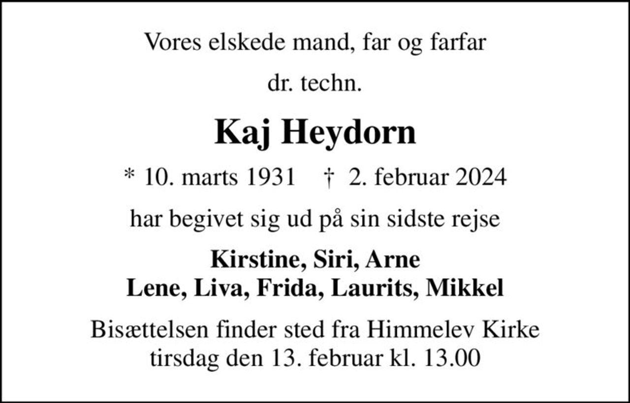 Vores elskede mand, far og farfar
dr. techn.
Kaj Heydorn
* 10. marts 1931    ✝ 2. februar 2024
har begivet sig ud på sin sidste rejse
Kirstine, Siri, Arne Lene, Liva, Frida, Laurits, Mikkel
Bisættelsen finder sted fra Himmelev Kirke  tirsdag den 13. februar kl. 13.00