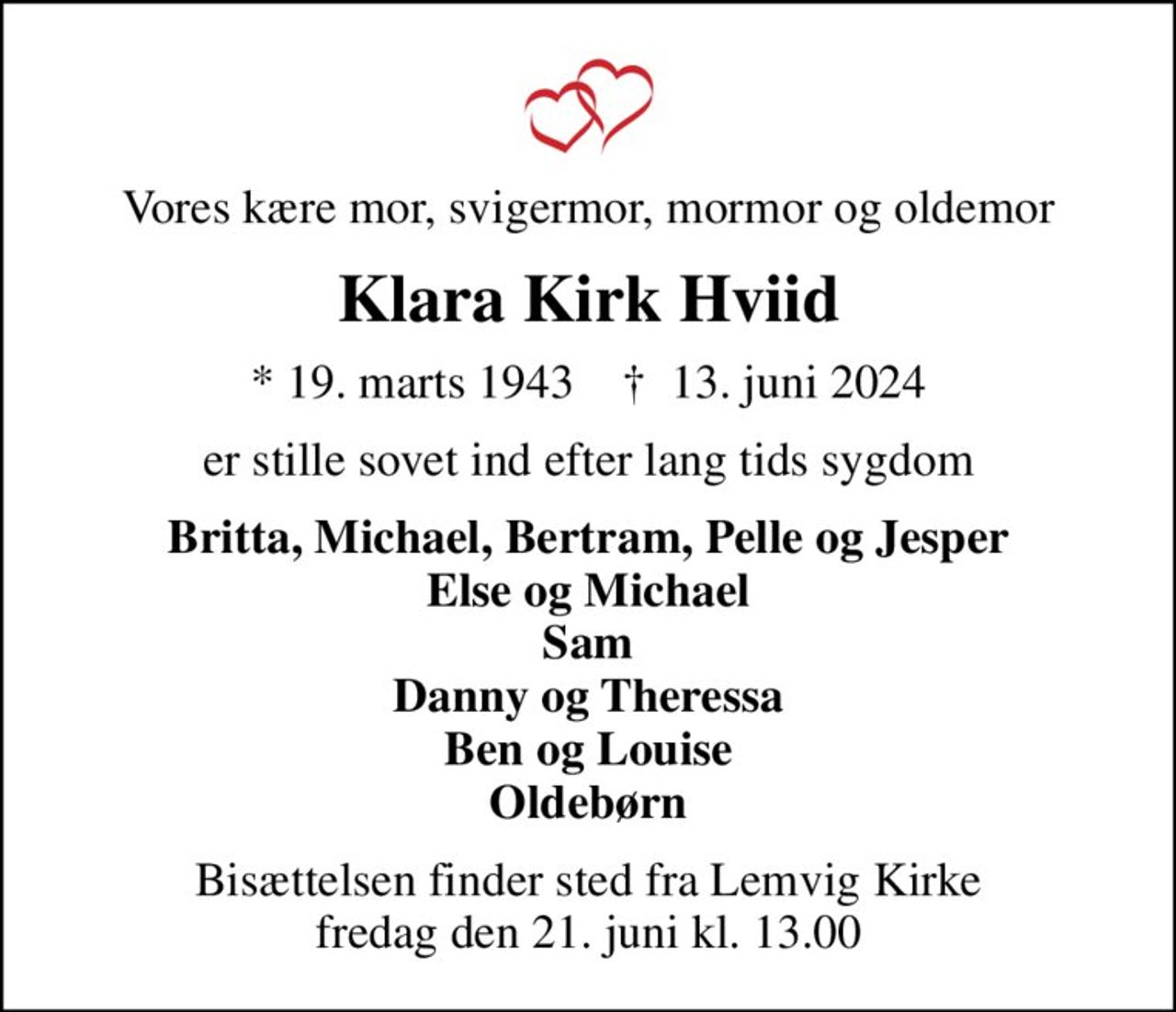 Vores kære mor, svigermor, mormor og oldemor
Klara Kirk Hviid
* 19. marts 1943    ✝ 13. juni 2024
er stille sovet ind efter lang tids sygdom
Britta, Michael, Bertram, Pelle og Jesper Else og Michael Sam Danny og Theressa Ben og Louise Oldebørn
Bisættelsen finder sted fra Lemvig Kirke  fredag den 21. juni kl. 13.00