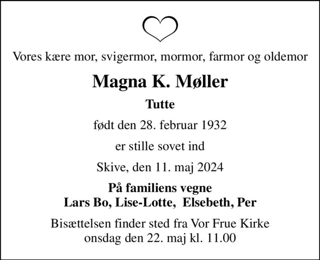 Vores kære mor, svigermor, mormor, farmor og oldemor
Magna K. Møller
Tutte
født den 28. februar 1932
er stille sovet ind
Skive, den 11. maj 2024
På familiens vegne Lars Bo, Lise-Lotte,  Elsebeth, Per
Bisættelsen finder sted fra Vor Frue Kirke  onsdag den 22. maj kl. 11.00