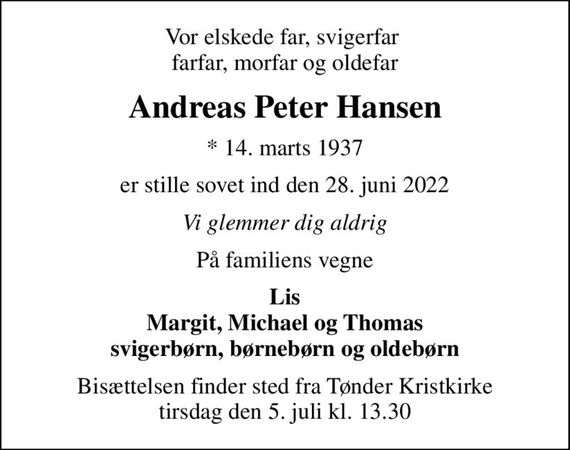 Vor elskede far, svigerfar  farfar, morfar og oldefar
Andreas Peter Hansen
* 14. marts 1937
er stille sovet ind den 28. juni 2022
Vi glemmer dig aldrig
På familiens vegne
Lis Margit, Michael og Thomas svigerbørn, børnebørn og oldebørn
Bisættelsen finder sted fra Tønder Kristkirke  tirsdag den 5. juli kl. 13.30