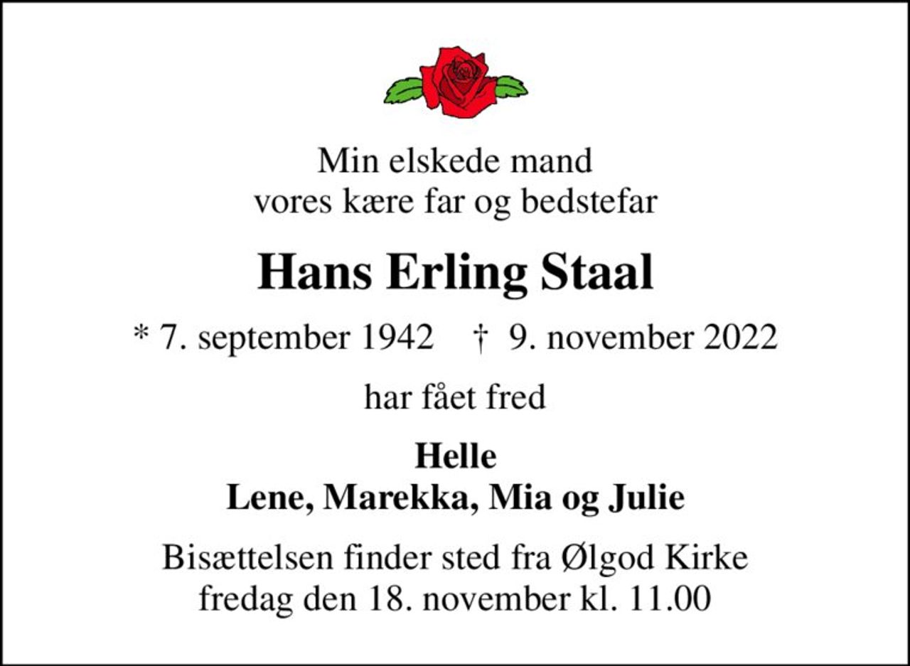 Min elskede mand vores kære far og bedstefar
Hans Erling Staal
* 7. september 1942    ✝ 9. november 2022
har fået fred
Helle Lene, Marekka, Mia og Julie
Bisættelsen finder sted fra Ølgod Kirke  fredag den 18. november kl. 11.00