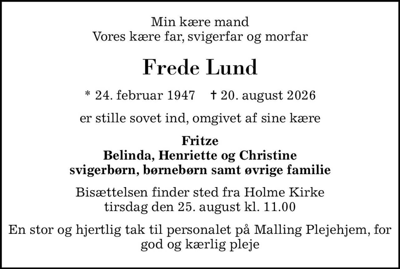Min kære mand Vores kære far, svigerfar og morfar
Frede Lund
* 24. februar 1947    ✝ 20. august 2026
er stille sovet ind, omgivet af sine kære
Fritze Belinda, Henriette og Christine svigerbørn, børnebørn samt øvrige familie
Bisættelsen finder sted fra Holme Kirke  tirsdag den 25. august kl. 11.00 
En stor og hjertlig tak til personalet på Malling Plejehjem, for god og kærlig pleje