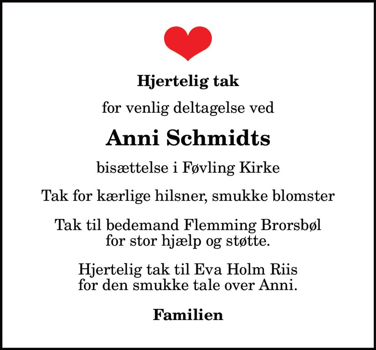 Hjertelig tak
for venlig deltagelse ved
Anni Schmidts
bisættelse i Føvling Kirke
Tak for kærlige hilsner, smukke blomster
Tak til bedemand Flemming Brorsbøl for stor hjælp og støtte.
Hjertelig tak til Eva Holm Riis for den smukke tale over Anni.
Familien