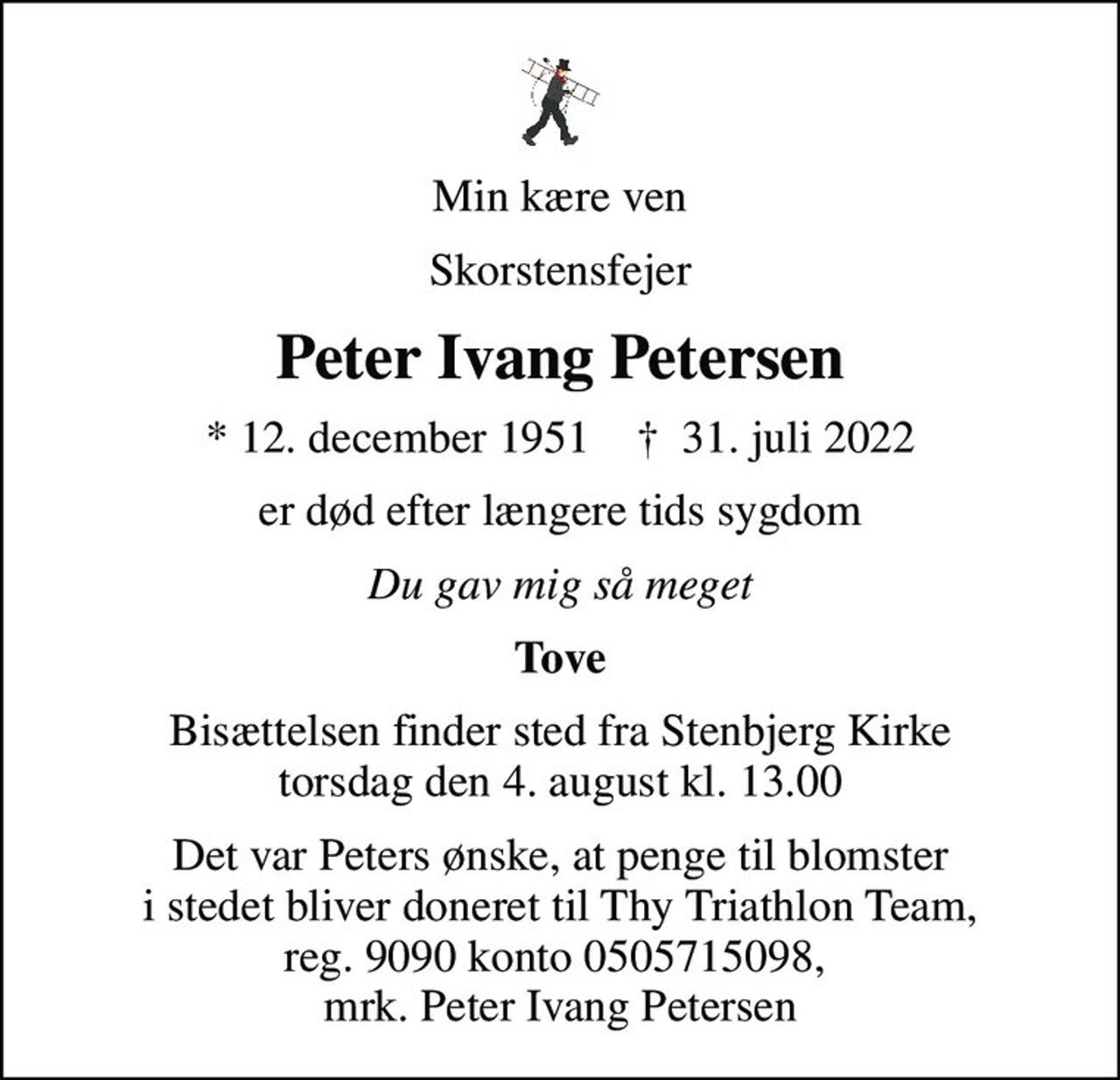 Min kære ven
Skorstensfejer
Peter Ivang Petersen
* 12. december 1951    ✝ 31. juli 2022
er død efter længere tids sygdom
Du gav mig så meget
Tove
Bisættelsen finder sted fra Stenbjerg Kirke  torsdag den 4. august kl. 13.00 
Det var Peters ønske, at penge til blomster i stedet bliver doneret til Thy Triathlon Team, reg. 9090 konto 0505715098,  mrk. Peter Ivang Petersen