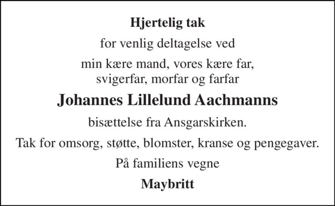 Hjertelig tak 
for venlig deltagelse ved 
min kære mand, vores kære far, svigerfar, morfar og farfar 
Johannes Lillelund Aachmanns 
bisættelse fra Ansgarskirken. 
Tak for omsorg, støtte, blomster, kranse og pengegaver. 
På familiens vegne 
Maybritt