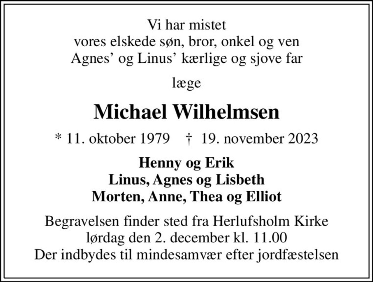 Vi har mistet vores elskede søn, bror, onkel og ven Agnes og Linus kærlige og sjove far
læge
Michael Wilhelmsen
* 11. oktober 1979    ✝ 19. november 2023
Henny og Erik Linus, Agnes og Lisbeth Morten, Anne, Thea og Elliot
Begravelsen finder sted fra Herlufsholm Kirke  lørdag den 2. december kl. 11.00  Der indbydes til mindesamvær efter jordfæstelsen