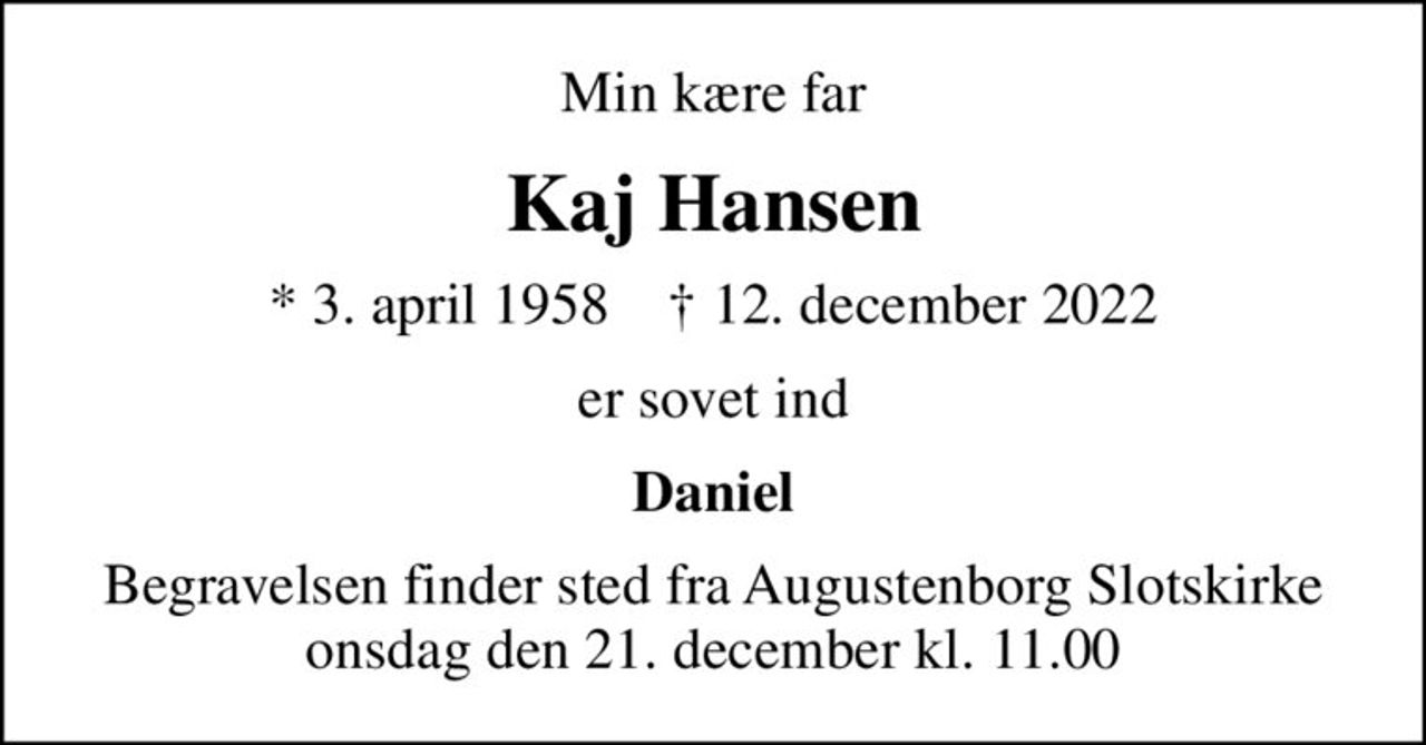 Min kære far
Kaj Hansen
* 3. april 1958    ✝ 12. december 2022
er sovet ind
Daniel
Begravelsen finder sted fra Augustenborg Slotskirke  onsdag den 21. december kl. 11.00
