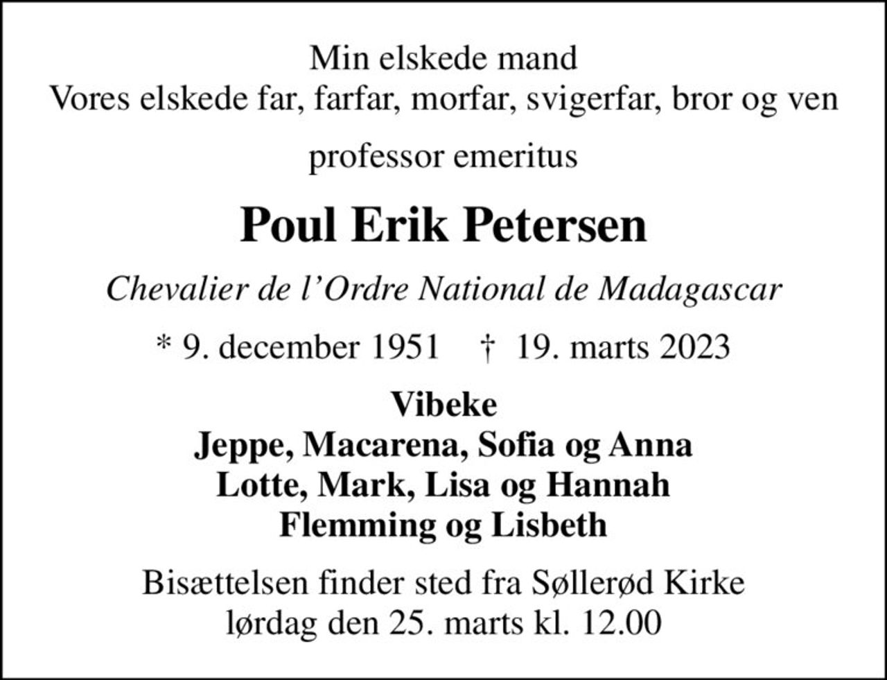 Min elskede mand Vores elskede far, farfar, morfar, svigerfar, bror og ven
professor emeritus
Poul Erik Petersen
Chevalier de lOrdre National de Madagascar
* 9. december 1951    ✝ 19. marts 2023
Vibeke Jeppe, Macarena, Sofia og Anna Lotte, Mark, Lisa og Hannah Flemming og Lisbeth
Bisættelsen finder sted fra Søllerød Kirke  lørdag den 25. marts kl. 12.00