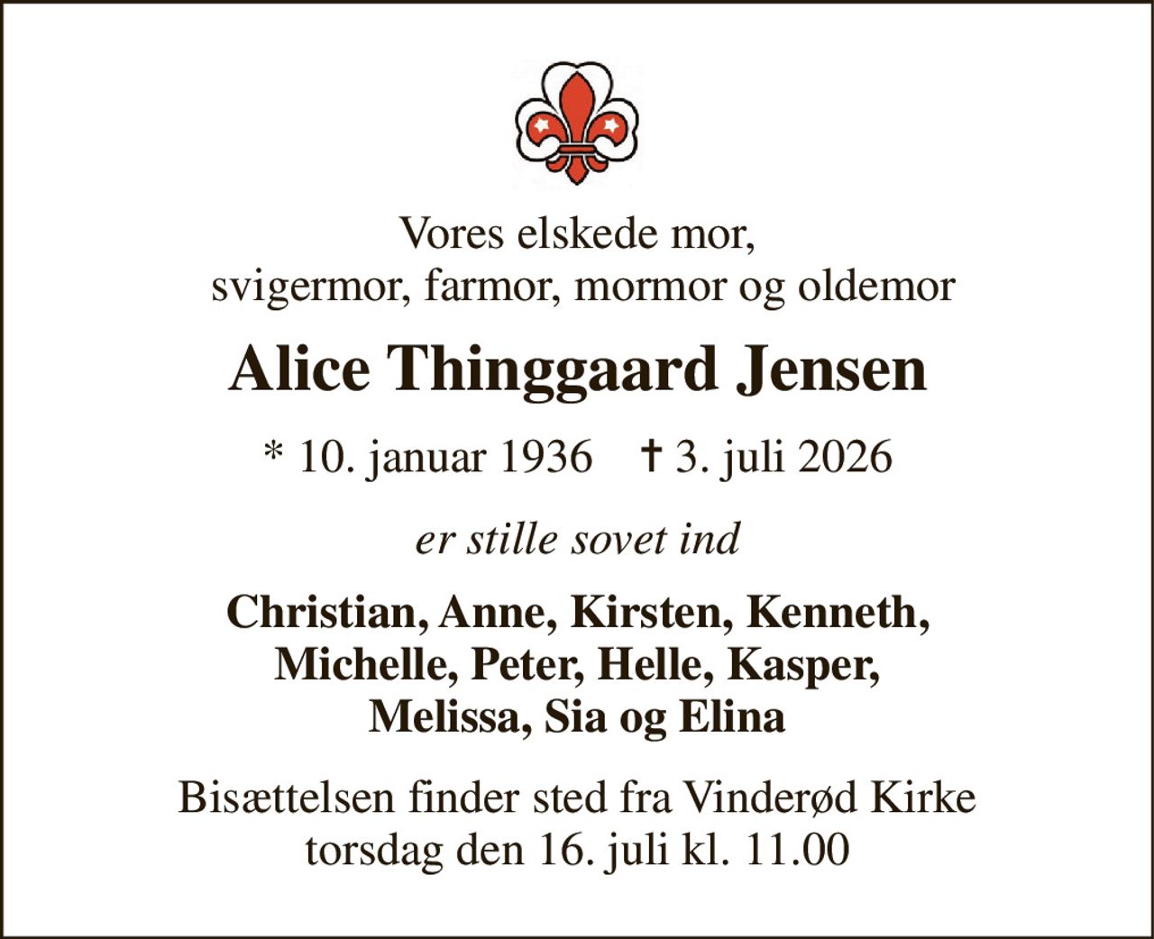 Vores elskede mor,  svigermor, farmor, mormor og oldemor 
Alice Thinggaard Jensen 
*​ 10. januar 1936​    ✝​ 3. juli 2026 
er stille sovet ind 
Christian, Anne, Kirsten, Kenneth, Michelle, Peter, Helle, Kasper, Melissa, Sia og Elina 
Bisættelsen​ finder sted fra Vinderød Kirke​ torsdag den 16. juli​ kl. 11.00