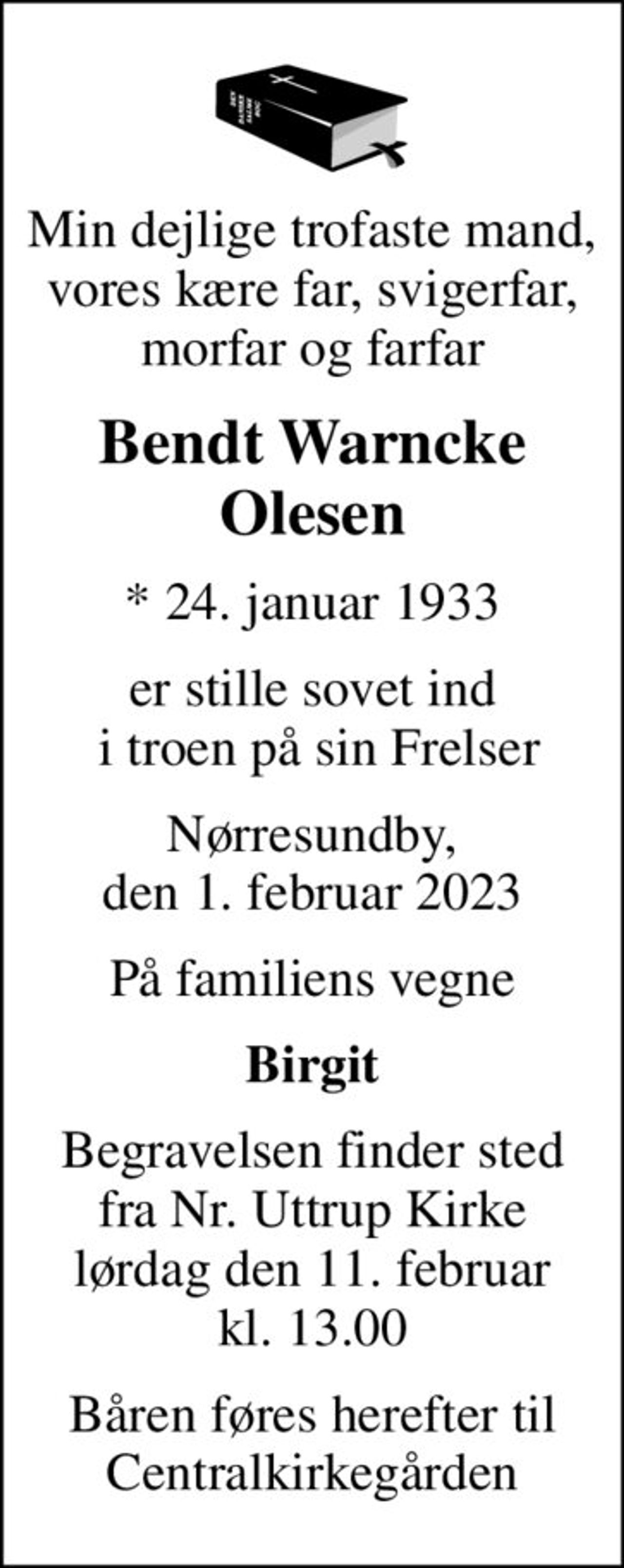 Min dejlige trofaste mand, vores kære far, svigerfar, morfar og farfar
Bendt Warncke Olesen
* 24. januar 1933
er stille sovet ind  i troen på sin Frelser
Nørresundby, den 1. februar 2023
På familiens vegne
Birgit
Begravelsen finder sted fra Nr. Uttrup Kirke lørdag den 11. februar kl. 13.00
Båren føres herefter til Centralkirkegården