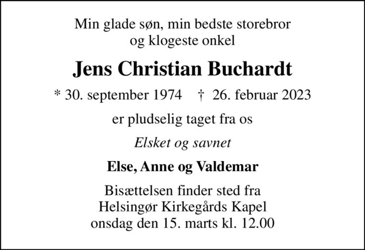 Min glade søn, min bedste storebror og klogeste onkel
Jens Christian Buchardt
* 30. september 1974    ✝ 26. februar 2023
er pludselig taget fra os
Elsket og savnet
Else, Anne og Valdemar
Bisættelsen finder sted fra Helsingør Kirkegårds Kapel  onsdag den 15. marts kl. 12.00