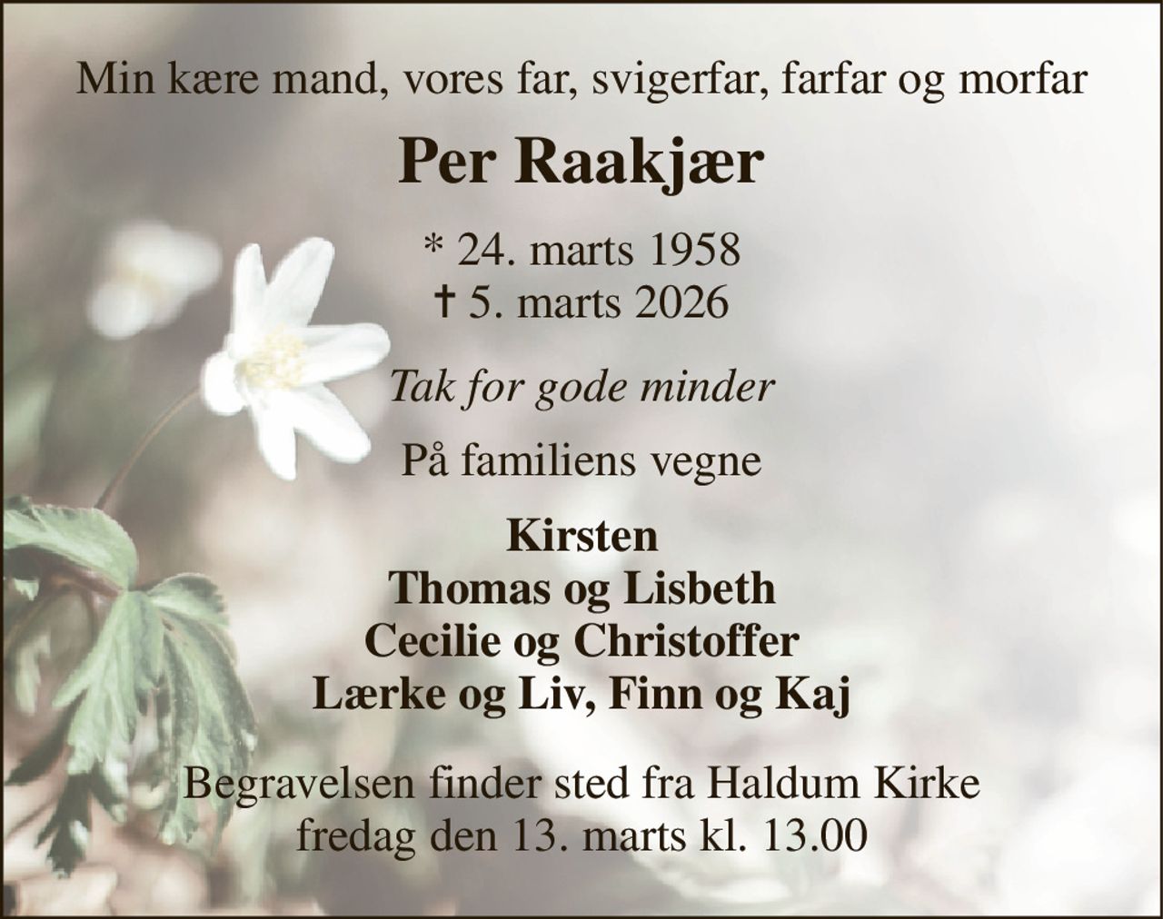 Min kære mand, vores far, svigerfar, farfar og morfar 
Per Raakjær 
*​ 24. marts 1958​ ✝​ 5. marts 2026 
Tak for gode minder 
På familiens vegne 
Kirsten Thomas og Lisbeth Cecilie og Christoffer Lærke og Liv, Finn og Kaj 
Begravelsen​ finder sted fra Haldum Kirke​ fredag den 13. marts​ kl. 13.00