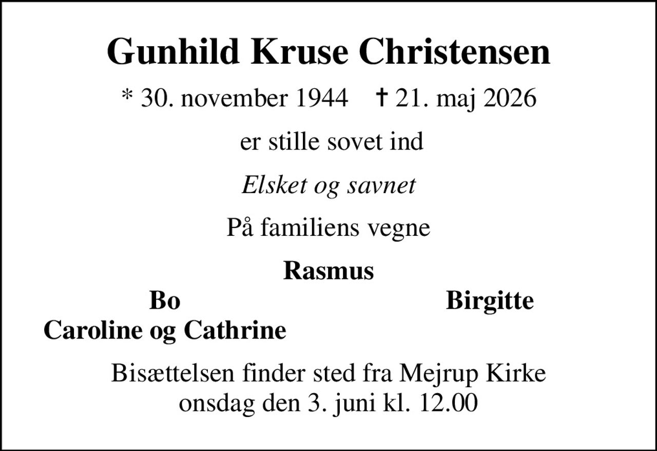 Gunhild Kruse Christensen
* 30. november 1944    ✝ 21. maj 2026
 er stille sovet ind
Elsket og savnet
På familiens vegne
Rasmus
Bo
Birgitte 
Caroline og Cathrine
Bisættelsen finder sted fra Mejrup Kirke  onsdag den 3. juni kl. 12.00
