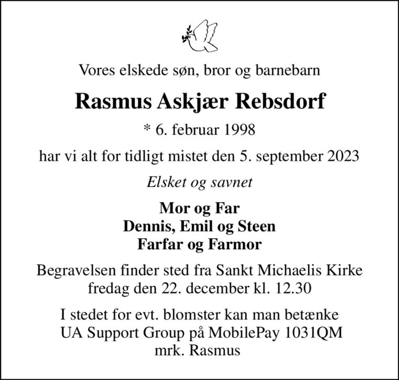 Vores elskede søn, bror og barnebarn
Rasmus Askjær Rebsdorf
* 6. februar 1998
har vi alt for tidligt mistet den 5. september 2023
Elsket og savnet
Mor og Far Dennis, Emil og Steen Farfar og Farmor
Begravelsen finder sted fra Sankt Michaelis Kirke  fredag den 22. december kl. 12.30 
I stedet for evt. blomster kan man betænke  UA Support Group på MobilePay 1031QM mrk. Rasmus