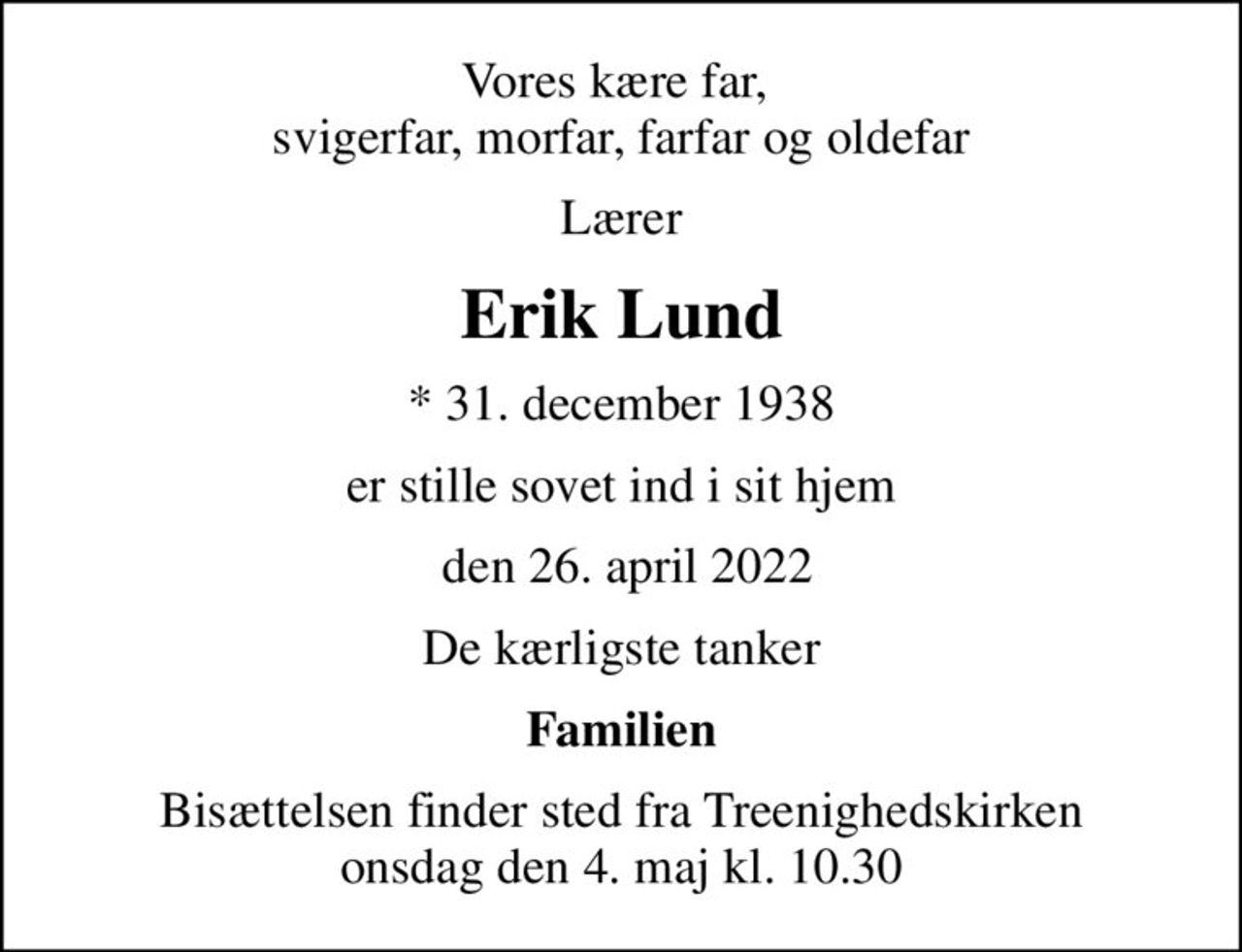 Vores kære far,  svigerfar, morfar, farfar og oldefar
Lærer
Erik Lund
* 31. december 1938
er stille sovet ind i sit hjem
 den 26. april 2022
De kærligste tanker
Familien
Bisættelsen finder sted fra Treenighedskirken  onsdag den 4. maj kl. 10.30