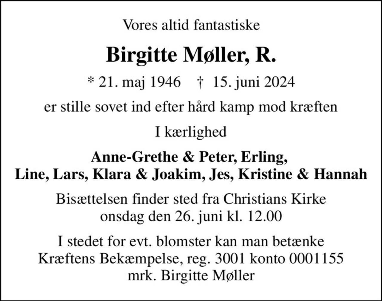 Vores altid fantastiske
Birgitte Møller, R.
* 21. maj 1946    ✝ 15. juni 2024
er stille sovet ind efter hård kamp mod kræften
I kærlighed
Anne-Grethe & Peter, Erling,  Line, Lars, Klara & Joakim, Jes, Kristine & Hannah
Bisættelsen finder sted fra Christians Kirke  onsdag den 26. juni kl. 12.00 
I stedet for evt. blomster kan man betænke
					Kræftens Bekæmpelse reg.3001konto0001155mrk. Birgitte
					Møller