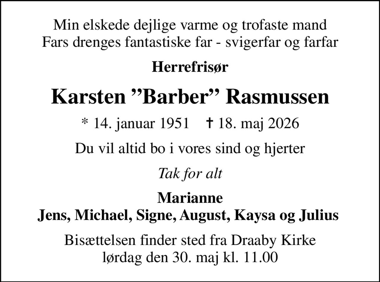 Min elskede dejlige varme og trofaste mand Fars drenges fantastiske far - svigerfar og farfar
Herrefrisør
Karsten Barber Rasmussen
* 14. januar 1951    ✝ 18. maj 2026
Du vil altid bo i vores sind og hjerter
Tak for alt
Marianne Jens, Michael, Signe, August, Kaysa og Julius 
Bisættelsen finder sted fra Draaby Kirke  lørdag den 30. maj kl. 11.00