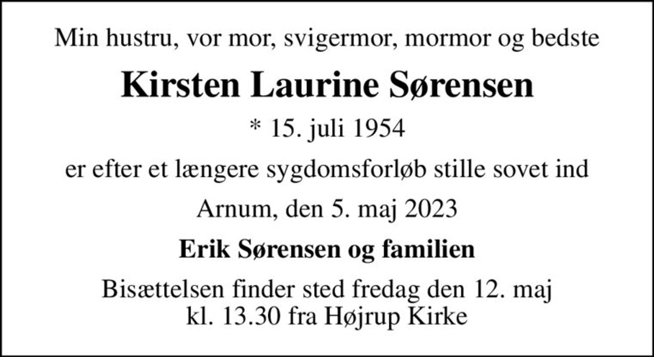 Min hustru, vor mor, svigermor, mormor og bedste
Kirsten Laurine Sørensen
* 15. juli 1954
er efter et længere sygdomsforløb stille sovet ind
Arnum, den 5. maj 2023
Erik Sørensen og familien
Bisættelsen finder sted fredag den 12. maj kl. 13.30 fra Højrup Kirke
