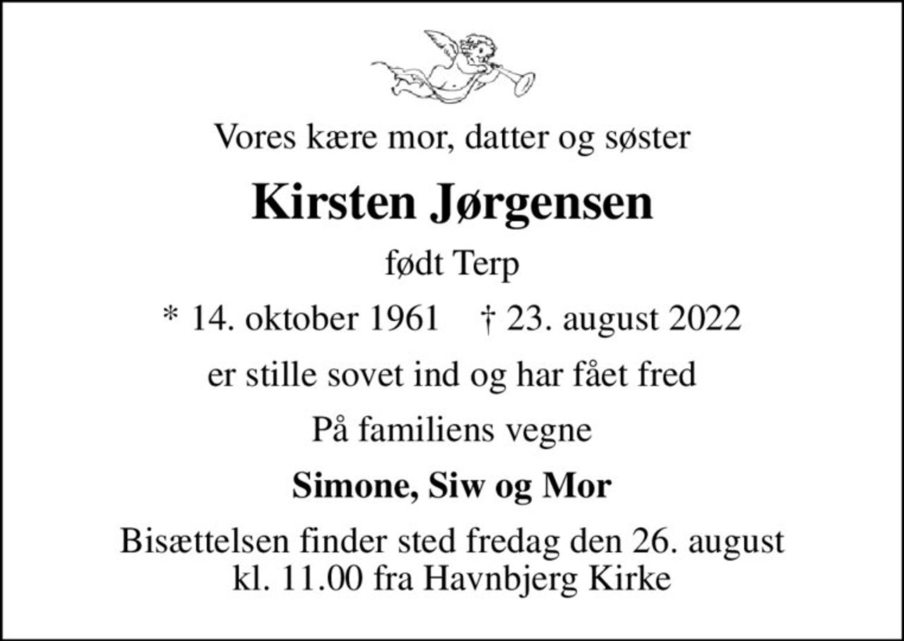 Vores kære mor, datter og søster
Kirsten Jørgensen
født Terp
* 14. oktober 1961    ✝ 23. august 2022
er stille sovet ind og har fået fred
På familiens vegne
Simone, Siw og Mor
Bisættelsen finder sted fredag den 26. august kl. 11.00 fra Havnbjerg Kirke