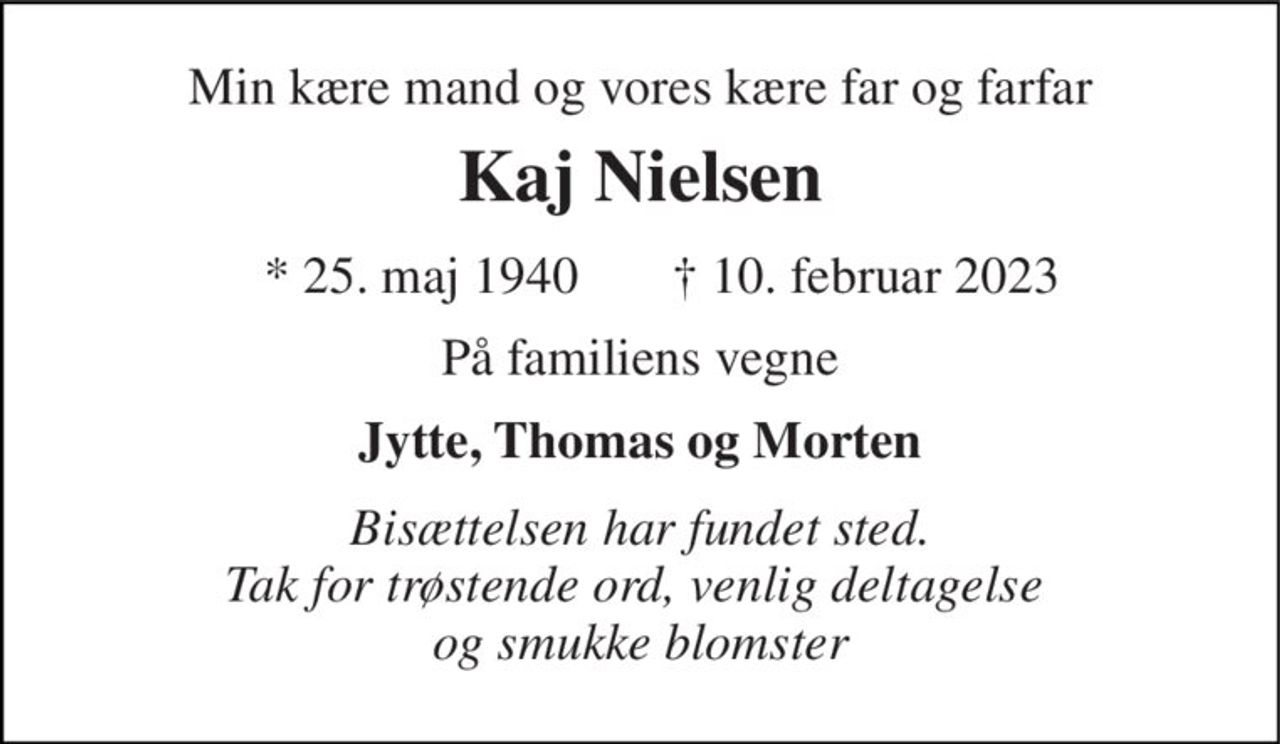 Min kære mand og vores kære far og farfar 
Kaj Nielsen 
*​ 25. maj 1940 
✝​ 10. februar 2023​ 
På familiens vegne 
Jytte, Thomas og Morten 
Bisættelsen har fundet sted. Tak for trøstende ord, venlig deltagelse  og smukke blomster