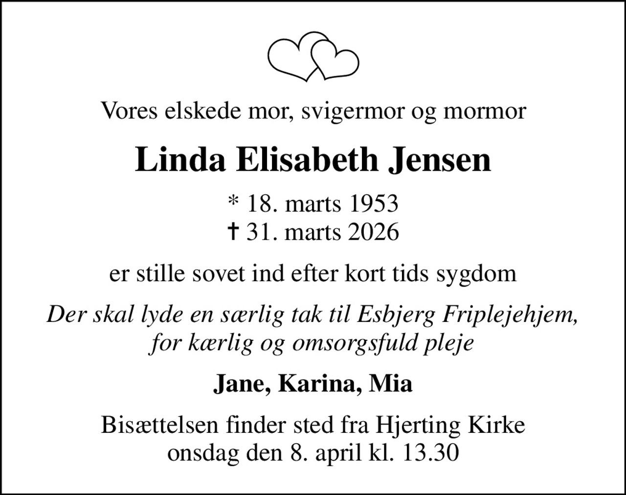 Vores elskede mor, svigermor og mormor
Linda Elisabeth Jensen
* 18. marts 1953
						✝ 31. marts 2026
er stille sovet ind efter kort tids sygdom
Der skal lyde en særlig tak til Esbjerg Friplejehjem, for kærlig og omsorgsfuld pleje
Jane, Karina, Mia
Bisættelsen finder sted fra Hjerting Kirke  onsdag den 8. april kl. 13.30